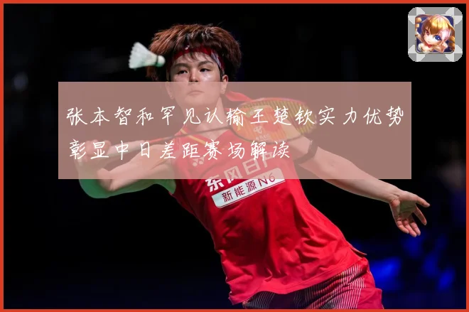 张本智和罕见认输王楚钦实力优势彰显中日差距赛场解读
