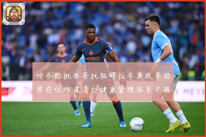 伦齐怒批洛蒂托阻碍拉齐奥改革称其在位难建清白健康管理体系之路赛事前瞻