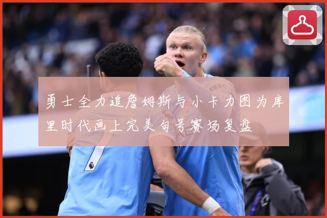 勇士全力追詹姆斯与小卡力图为库里时代画上完美句号赛场复盘