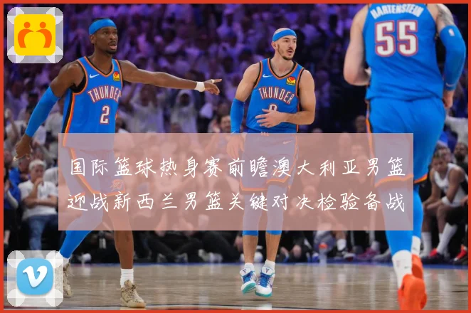 国际篮球热身赛前瞻澳大利亚男篮迎战新西兰男篮关键对决检验备战成色