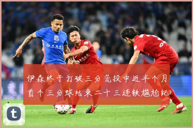 伊森终于打破三分荒投中近半个月首个三分球结束二十三连铁尴尬纪成长观察